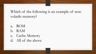 Which of the following is an example of non-
volatile memory?
a. ROM
b. RAM
c. Cache Memory
d. All of the above
 