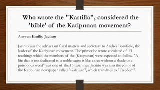 Who wrote the "Kartilla", considered the
'bible' of the Katipunan movement?
Answer: Emilio Jacinto
Jacinto was the adviser on fiscal matters and secretary to Andrés Bonifacio, the
leader of the Katipunan movement. The primer he wrote consisted of 13
teachings which the members of the (Katipunan) were expected to follow. "A
life that is not dedicated to a noble cause is like a tree without a shade or a
poisonous weed" was one of the 13 teachings. Jacinto was also the editor of
the Katipunan newspaper called "Kalayaan", which translates to "Freedom".
 