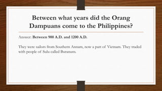 Between what years did the Orang
Dampuans come to the Philippines?
Answer: Between 900 A.D. and 1200 A.D.
They were sailors from Southern Annam, now a part of Vietnam. They traded
with people of Sulu called Buranuns.
 