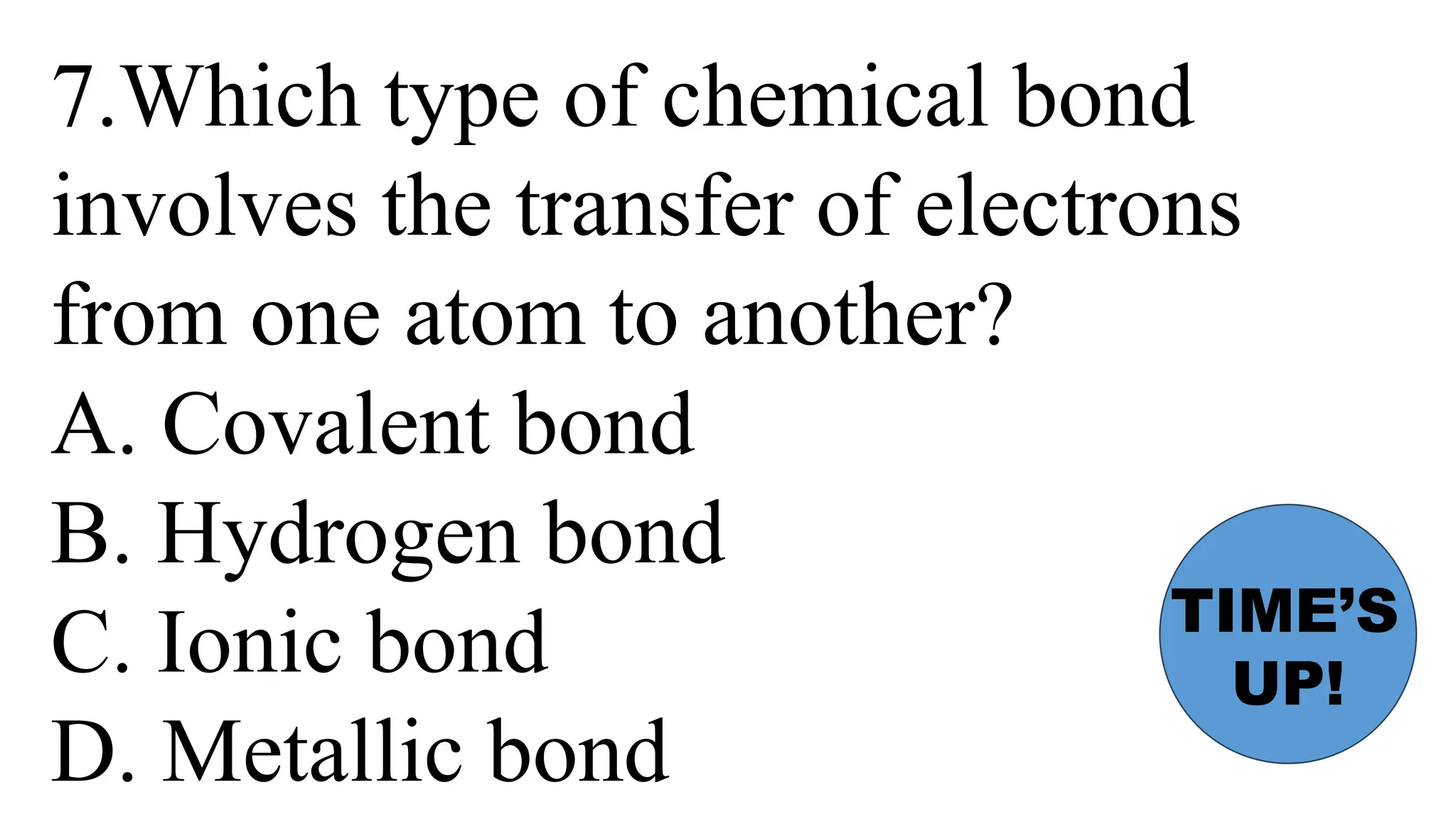 7.Which type of chemical bond
involves the transfer of electrons
from one atom to another?
A. Covalent bond
B. Hydrogen bond
C. Ionic bond
D. Metallic bond
TIME’S
UP!
 