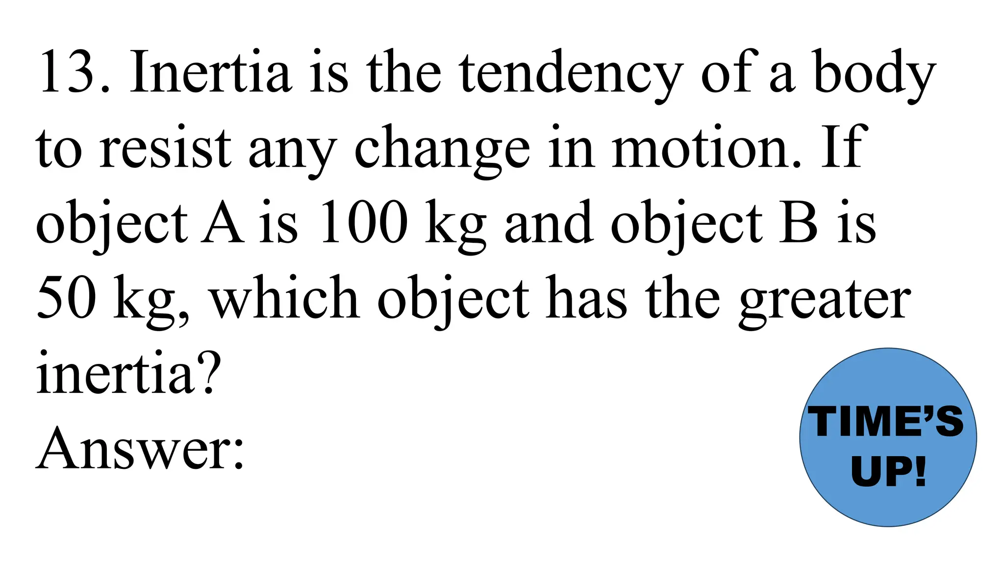 13. Inertia is the tendency of a body
to resist any change in motion. If
object A is 100 kg and object B is
50 kg, which object has the greater
inertia?
Answer:
TIME’S
UP!
 