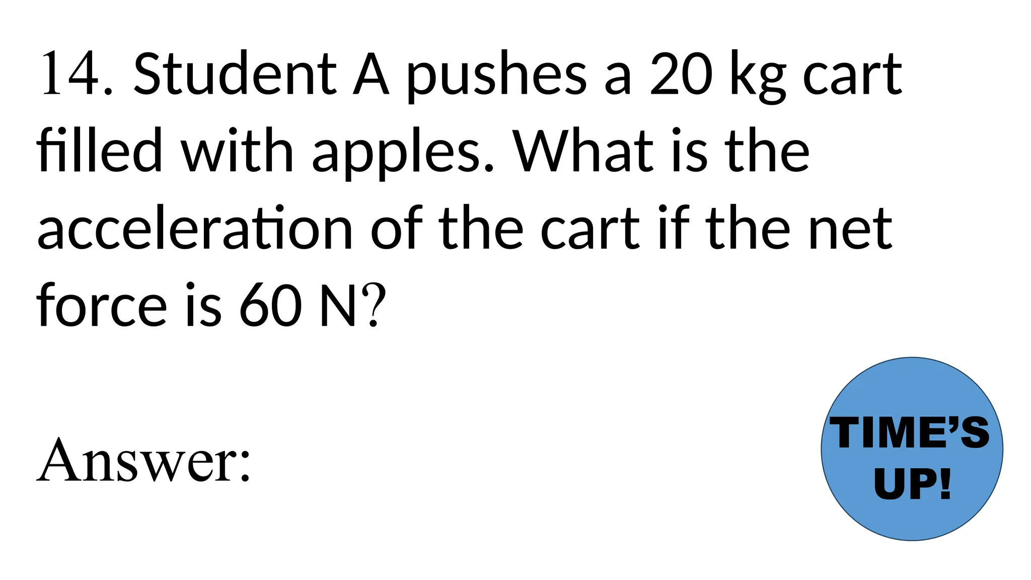 14. Student A pushes a 20 kg cart
filled with apples. What is the
acceleration of the cart if the net
force is 60 N?
Answer:
TIME’S
UP!
 
