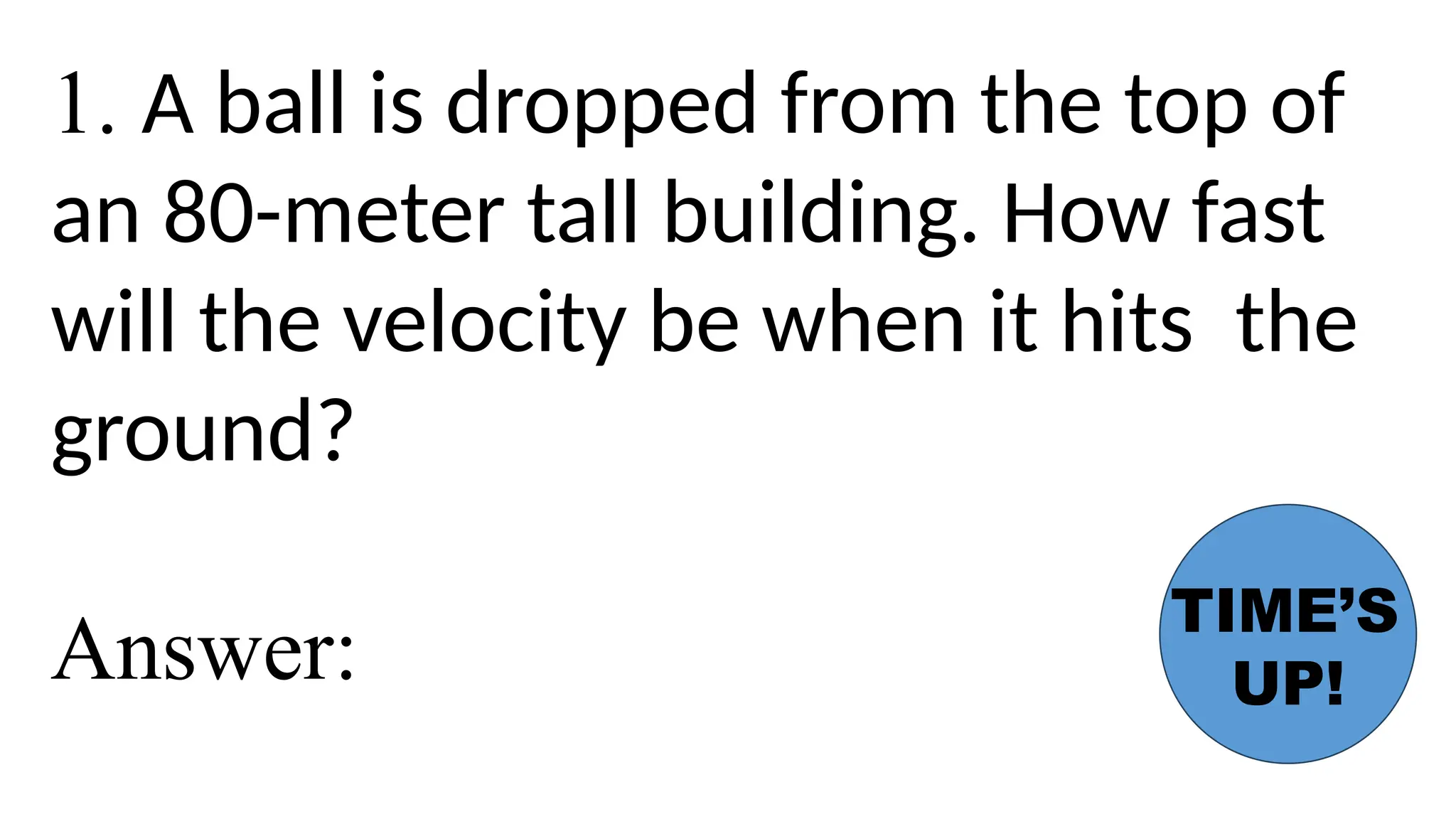 1. A ball is dropped from the top of
an 80-meter tall building. How fast
will the velocity be when it hits the
ground?
Answer:
TIME’S
UP!
 