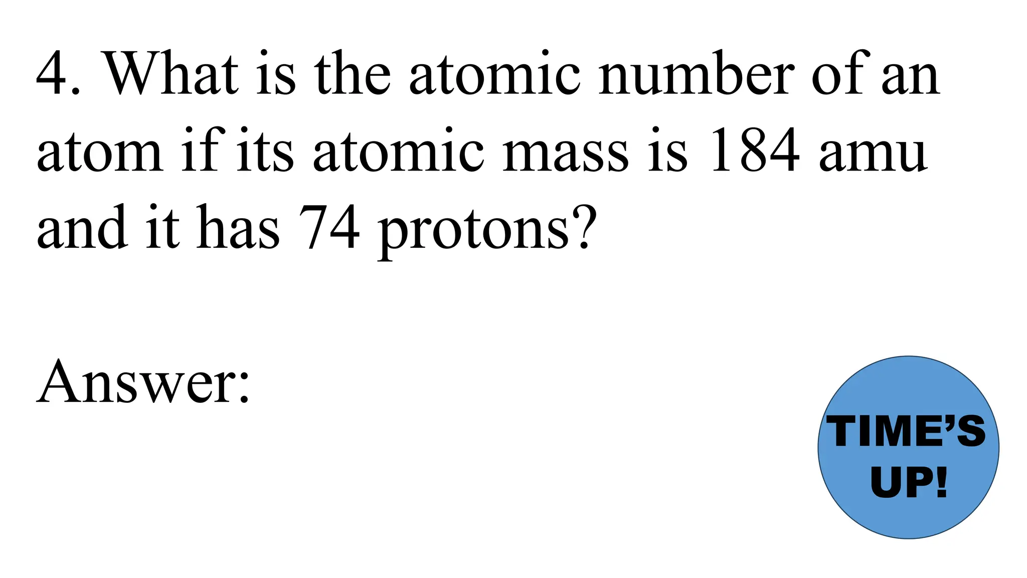 4. What is the atomic number of an
atom if its atomic mass is 184 amu
and it has 74 protons?
Answer:
TIME’S
UP!
 