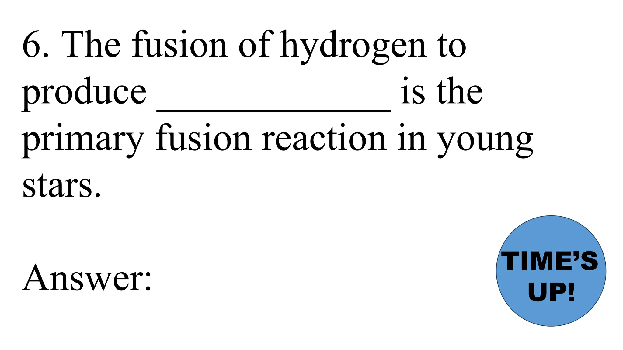 6. The fusion of hydrogen to
produce ____________ is the
primary fusion reaction in young
stars.
Answer:
TIME’S
UP!
 