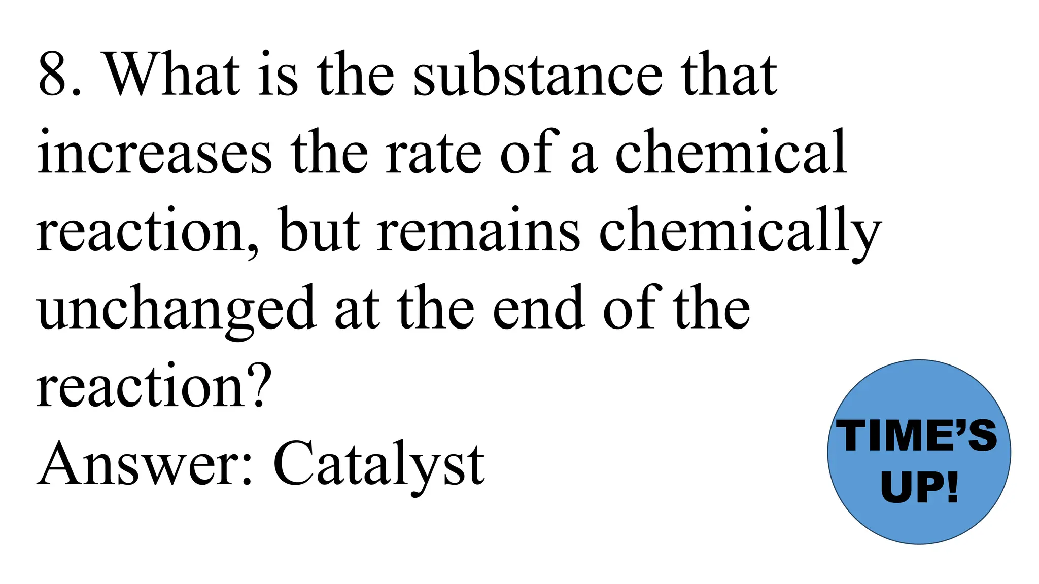 8. What is the substance that
increases the rate of a chemical
reaction, but remains chemically
unchanged at the end of the
reaction?
Answer: Catalyst
TIME’S
UP!
 