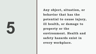 5
Any object, situation, or
behavior that has the
potential to cause injury,
ill health, or damage to
property or the
environment. Health and
safety hazards exist in
every workplace.
 