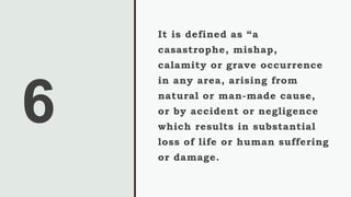 6
It is defined as “a
casastrophe, mishap,
calamity or grave occurrence
in any area, arising from
natural or man-made cause,
or by accident or negligence
which results in substantial
loss of life or human suffering
or damage.
 