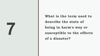 7
What is the term used to
describe the state of
being in harm's way or
susceptible to the effects
of a disaster?
 
