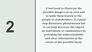 2
A tool used to illustrate the
possible dangers of an area and
to make them known to the
people or stakeholders. It cannot
stop disastrous phenomenon but
it can help decrease the impact
on individuals or communities by
providing the understandable
and clear information of the
extent of the possible harm.
 