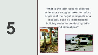 5
What is the term used to describe
actions or strategies taken to reduce
or prevent the negative impacts of a
disaster, such as implementing
building codes or conducting drills
and simulations?
 