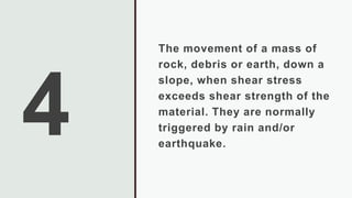 The movement of a mass of
rock, debris or earth, down a
slope, when shear stress
exceeds shear strength of the
material. They are normally
triggered by rain and/or
earthquake.
 