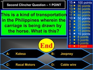 © Mark E. Damon - All Rights Reserved
C: Racal Motors
15
14
13
12
11
10
9
8
7
6
5
4
3
2
1
100 points
90 points
80 points
70 points
60 points
50 points
35 points
25 points
20 points
15 points
10 points
8 points
5 points
3 points
1 point
This is a kind of transportation
in the Philippines wherein the
carriage is being drawn by
the horse. What is this?
Second Clincher Question – 1 POINT
10987654321End
D: Cable wire
B: JeepneyA: Kalesa
 