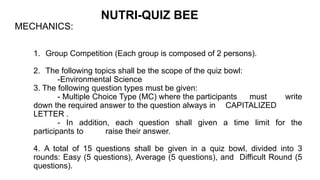 NUTRI-QUIZ BEE
MECHANICS:
1. Group Competition (Each group is composed of 2 persons).
2. The following topics shall be the scope of the quiz bowl:
-Environmental Science
3. The following question types must be given:
- Multiple Choice Type (MC) where the participants must write
down the required answer to the question always in CAPITALIZED
LETTER .
- In addition, each question shall given a time limit for the
participants to raise their answer.
4. A total of 15 questions shall be given in a quiz bowl, divided into 3
rounds: Easy (5 questions), Average (5 questions), and Difficult Round (5
questions).
 