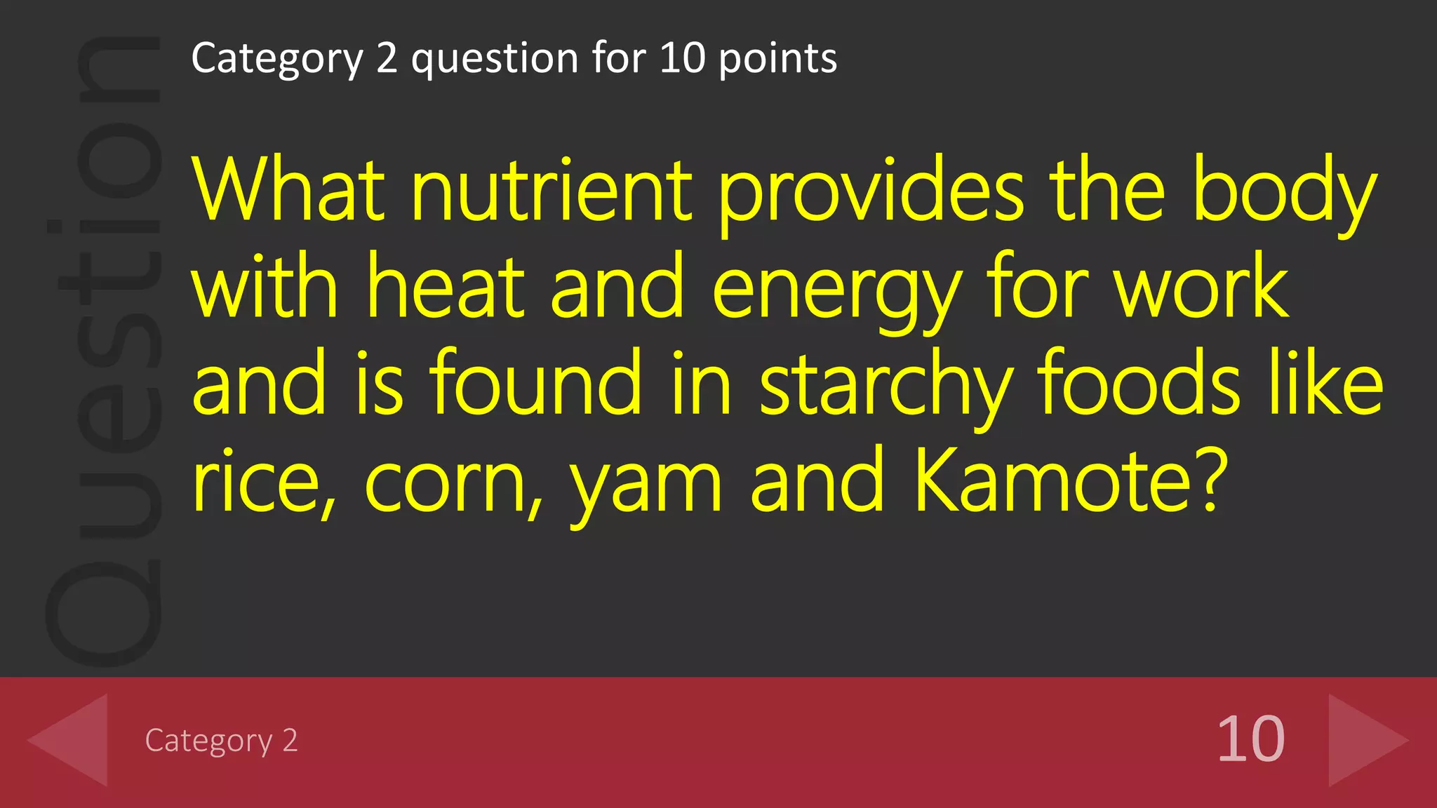 Question
Category 2 question for 10 points
What nutrient provides the body
with heat and energy for work
and is found in starchy foods like
rice, corn, yam and Kamote?
 