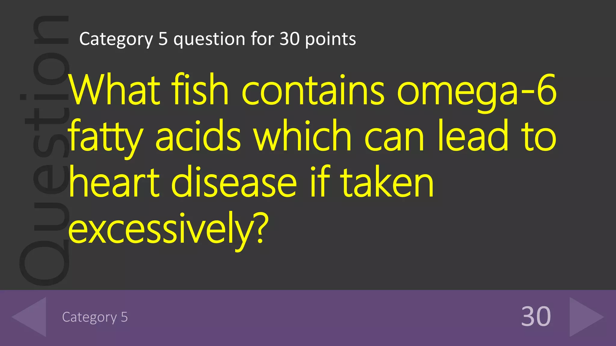 QuestionCategory 5 question for 30 points
What fish contains omega-6
fatty acids which can lead to
heart disease if taken
excessively?
 