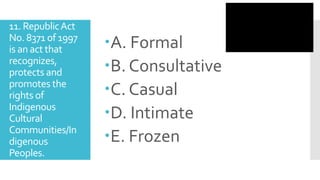 11. RepublicAct
No. 8371 of 1997
is an act that
recognizes,
protects and
promotes the
rights of
Indigenous
Cultural
Communities/In
digenous
Peoples.
A. Formal
B. Consultative
C. Casual
D. Intimate
E. Frozen
 