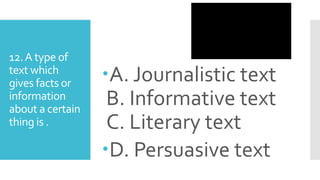 12.A type of
text which
gives facts or
information
about a certain
thing is .
A. Journalistic text
B. Informative text
C. Literary text
D. Persuasive text
 