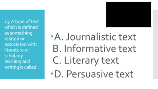 13.A type of text
which is defined
as something
relatedor
associated with
literature or
scholarly
learning and
writing is called.
A. Journalistic text
B. Informative text
C. Literary text
D. Persuasive text
 