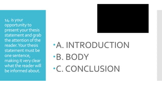 14. is your
opportunity to
present your thesis
statement and grab
the attention of the
reader.Your thesis
statement must be
one sentence,
making it very clear
what the reader will
be informed about.
A. INTRODUCTION
B. BODY
C. CONCLUSION
 