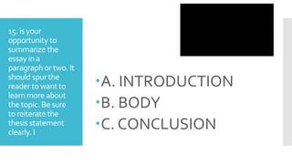 15. is your
opportunity to
summarize the
essay in a
paragraph or two. It
should spur the
reader to want to
learn more about
the topic. Be sure
to reiterate the
thesis statement
clearly. I
A. INTRODUCTION
B. BODY
C. CONCLUSION
 