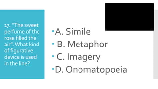 17. “The sweet
perfume of the
rose filled the
air”.What kind
of figurative
device is used
in the line?
A. Simile
 B. Metaphor
 C. Imagery
D. Onomatopoeia
 