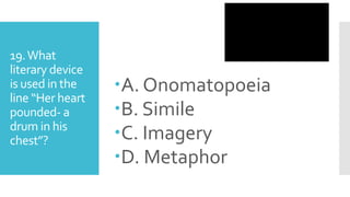 19.What
literary device
is used in the
line “Her heart
pounded- a
drum in his
chest”?
A. Onomatopoeia
B. Simile
C. Imagery
D. Metaphor
 