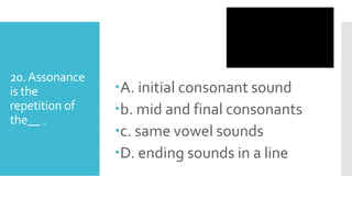 20.Assonance
is the
repetition of
the__ .
A. initial consonant sound
b. mid and final consonants
c. same vowel sounds
D. ending sounds in a line
 