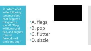 22.Which word
in the following
sentencedoes
NOT suggest a
thing from a
sound? “Flags
will flutter and
flap, and brightly
colored
fireworks will
sizzle and pop.”
A. flags
B. pop
C. flutter
D. sizzle
 