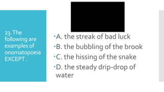 23.The
following are
examples of
onomatopoeia
EXCEPT .
A. the streak of bad luck
B. the bubbling of the brook
C. the hissing of the snake
D. the steady drip-drop of
water
 