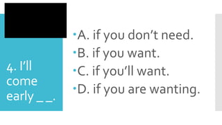 4. I’ll
come
early _ _.
A. if you don’t need.
B. if you want.
C. if you’ll want.
D. if you are wanting.
 