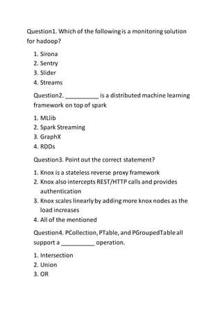 Question1. Which of the followingis a monitoring solution
for hadoop?
1. Sirona
2. Sentry
3. Slider
4. Streams
Question2. __________ is a distributed machine learning
framework on top of spark
1. MLlib
2. Spark Streaming
3. GraphX
4. RDDs
Question3. Point out the correct statement?
1. Knox is a stateless reverse proxy framework
2. Knox also intercepts REST/HTTP calls and provides
authentication
3. Knox scales linearlyby adding more knox nodes as the
load increases
4. All of the mentioned
Question4. PCollection,PTable, and PGroupedTableall
support a __________ operation.
1. Intersection
2. Union
3. OR
 