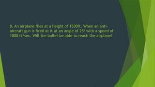 8. An airplane flies at a height of 1500ft. When an anti-
aircraft gun is fired at it at an angle of 250
with a speed of
1000 ft/sec. Will the bullet be able to reach the airplane?
 