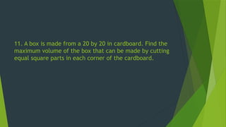 11. A box is made from a 20 by 20 in cardboard. Find the
maximum volume of the box that can be made by cutting
equal square parts in each corner of the cardboard.
 