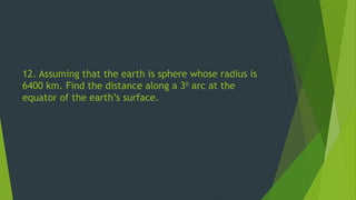 12. Assuming that the earth is sphere whose radius is
6400 km. Find the distance along a 30
arc at the
equator of the earth’s surface.
 