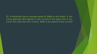 22. A motorboat has an average speed of 20kph in still water. It can
travel upstream 5km against a river current in the same time it can
travel 7km with the river current. What is the speed of the current?
 