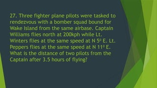 27. Three fighter plane pilots were tasked to
rendezvous with a bomber squad bound for
Wake Island from the same airbase. Captain
Williams flies north at 200kph while Lt.
Winters flies at the same speed at N 50
E. Lt.
Peppers flies at the same speed at N 110
E.
What is the distance of two pilots from the
Captain after 3.5 hours of flying?
 