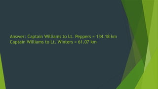 Answer: Captain Williams to Lt. Peppers = 134.18 km
Captain Williams to Lt. Winters = 61.07 km
 