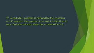 32. A particle’s position is defined by the equation
s=t3
-t2
where is the position in m and t is the time in
secs, find the velocity when the acceleration is 0.
 