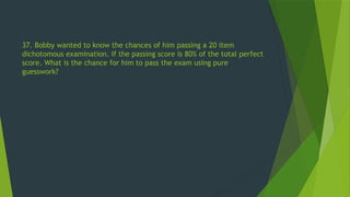 37. Bobby wanted to know the chances of him passing a 20 item
dichotomous examination. If the passing score is 80% of the total perfect
score. What is the chance for him to pass the exam using pure
guesswork?
 
