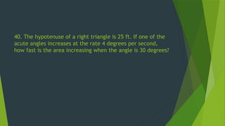 40. The hypotenuse of a right triangle is 25 ft. If one of the
acute angles increases at the rate 4 degrees per second,
how fast is the area increasing when the angle is 30 degrees?
 