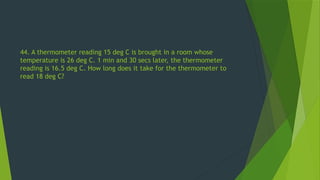 44. A thermometer reading 15 deg C is brought in a room whose
temperature is 26 deg C. 1 min and 30 secs later, the thermometer
reading is 16.5 deg C. How long does it take for the thermometer to
read 18 deg C?
 