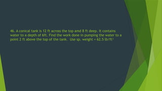 46. A conical tank is 12 ft across the top amd 8 ft deep. It contains
water to a depth of 6ft. Find the work done in pumping the water to a
point 2 ft above the top of the tank. Use sp. weight = 62.5 lb/ft3
 