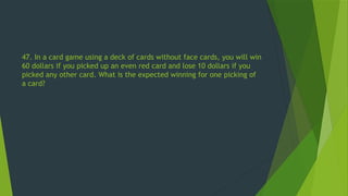 47. In a card game using a deck of cards without face cards, you will win
60 dollars if you picked up an even red card and lose 10 dollars if you
picked any other card. What is the expected winning for one picking of
a card?
 