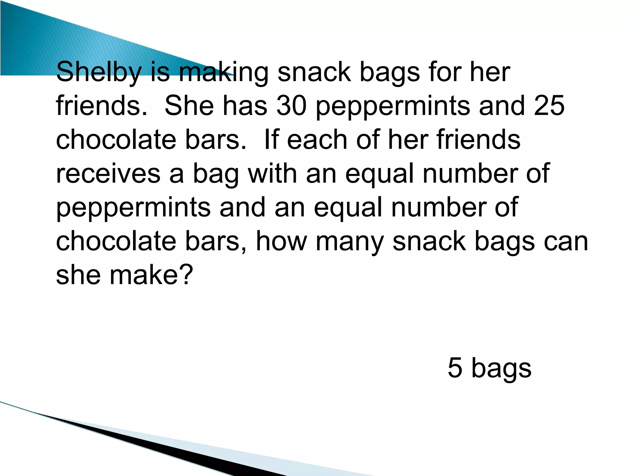 Shelby is making snack bags for her friends.  She has 30 peppermints and 25 chocolate bars.  If each of her friends receives a bag with an equal number of peppermints and an equal number of chocolate bars, how many snack bags can she make?   5 bags 