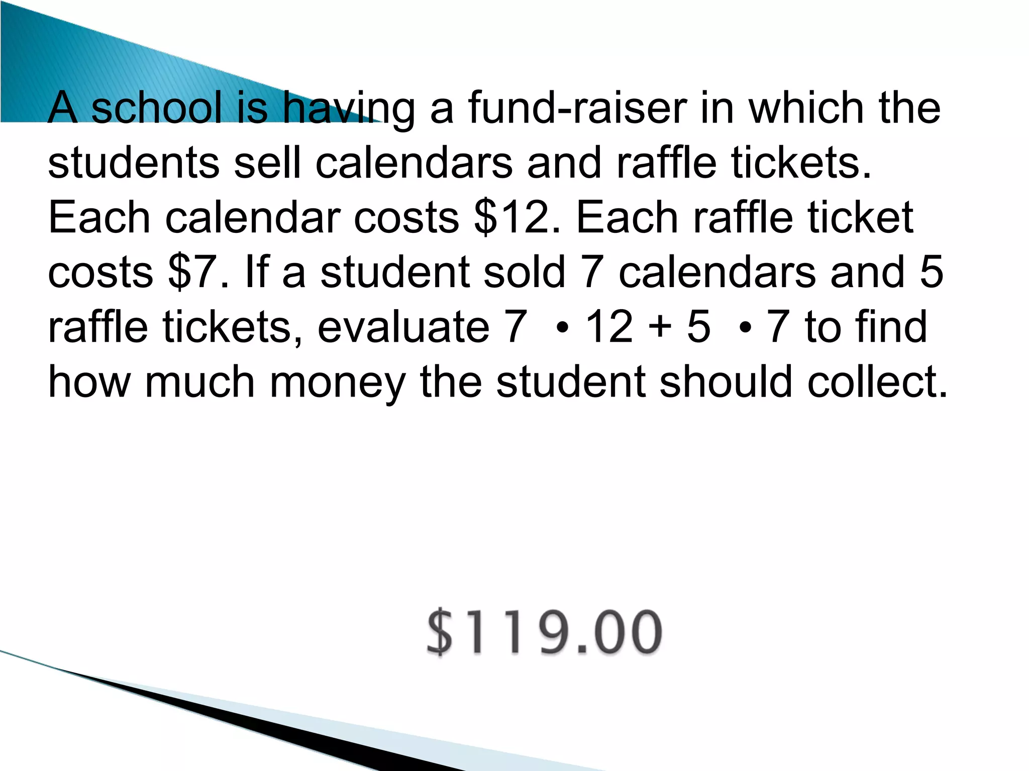 A school is having a fund-raiser in which the students sell calendars and raffle tickets. Each calendar costs $12. Each raffle ticket costs $7. If a student sold 7 calendars and 5 raffle tickets, evaluate 7  •  12 + 5  •  7 to find how much money the student should collect. 