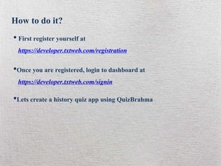 How to do it?
• First register yourself at
https://developer.txtweb.com/registration
•Once you are registered, login to dashboard at
https://developer.txtweb.com/signin
•Lets create a history quiz app using QuizBrahma
 