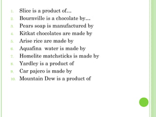 Slice is a product of… Bournville is a chocolate by… Pears soap is manufactured by Kitkat chocolates are made by  Arise rice are made by Aquafina  water is made by Homelite matchsticks is made by Yardley is a product of Car pajero is made by Mountain Dew is a product of 