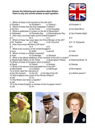 Answer the following quiz questions about Britain.
There is only one correct answer to each question.
1. Which of these is the monarch of the UK now?
a) Charles I b) Elizabeth I c) Victoria I d) Elizabeth II
2. Which of these was the first newspaper in Britain?
a) the Sun b) the Times c) the Guardian d) the Daily Mirror
3. What is celebrated in London on the 5th of November?
a) Halloween b) Pancake Day c) Remembrance Day d) Guy Fawkes Night
4. How many countries make up the United Kingdom?
a) 2 b) 3 c) 4 d) 5
5. Which of these has never been the Prime Minister of the UK?
a) M. Thatcher b) T. Blair c) W. Churchill d) F. D. Roosevelt
6. How many wives did Henry VIII have?
a) 1 b) 4 c) 6 d) 8
7. What is the currency of the United Kingdom?
a) euro b) dollar c) pound d) mark
8. Which of these is a British university?
a) Yale b) Cambridge c) Stanford d) Harvard
9. What is the official residence of the monarch of the UK in London?
a) Westminster Abbey b) the Tower c) Buckingham Palace d) Downing Street 10
10.Which of these is the patron saint of Ireland?
a) David b) Patrick c) Andrew d) George
11.What is the second most populated city in the UK?
a) Manchester b) Liverpool c) Edinburgh d) Birmingham
12.Is Union Jack the nickname of:
a) the UK monarch b) the UK c) the flag of the UK d) a British person?
13.Was England once a part of the Roman Empire?
a) yes b) no
14.Has Britain ever been a republic?
a) yes b) no
15.Is the United Kingdom a member of the European Union?
a) yes b) no
 
