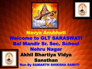 Navya Anubhuti
Welcome to GLT SARASWATI
Bal Mandir Sr. Sec. School
Nehru Nagar
Akhil Bhartiya Vidya
Sansthan
Run By SAMARTH SHIKSHA SAMITI
 